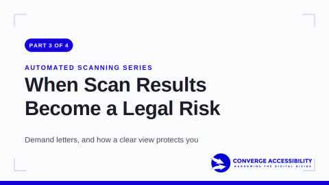 Part 3 of 4. Automated Scanning Series. When scan results become a legal risk. Demand letters, and how a clear view protects you. Logo: Converge Accessibility. Narrowing the digital divide.